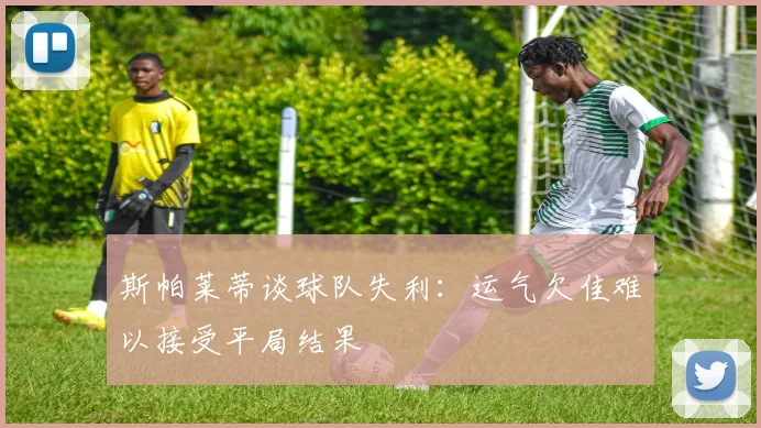 斯帕莱蒂谈球队失利：运气欠佳难以接受平局结果