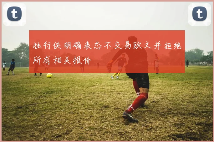 独行侠明确表态不交易欧文并拒绝所有相关报价