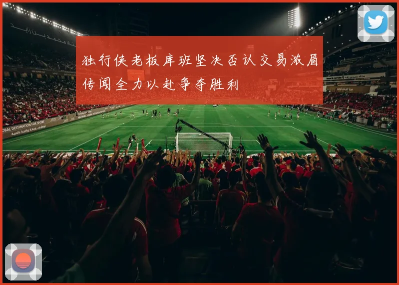 独行侠老板库班坚决否认交易浓眉传闻全力以赴争夺胜利