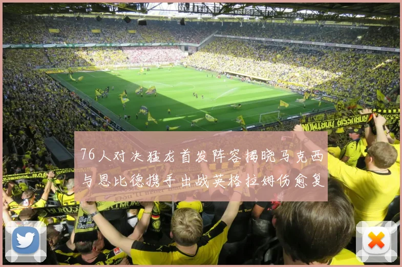 76人对决猛龙首发阵容揭晓马克西与恩比德携手出战英格拉姆伤愈复出助阵