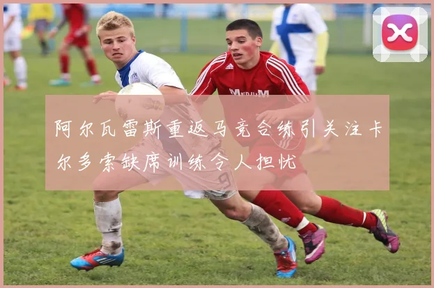 阿尔瓦雷斯重返马竞合练引关注卡尔多索缺席训练令人担忧