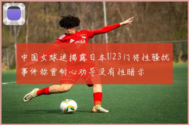 中国女球迷揭露日本U23门将性骚扰事件称曾耐心劝导没有性暗示