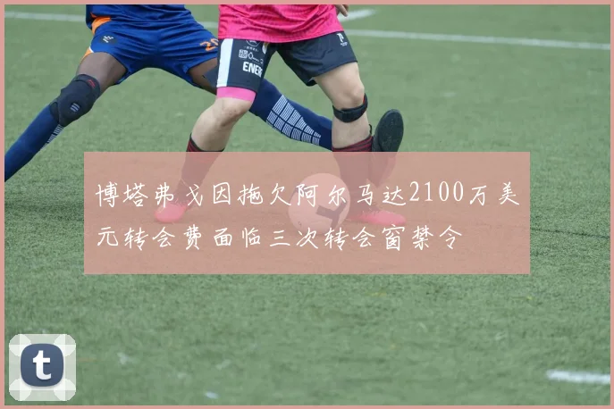 博塔弗戈因拖欠阿尔马达2100万美元转会费面临三次转会窗禁令