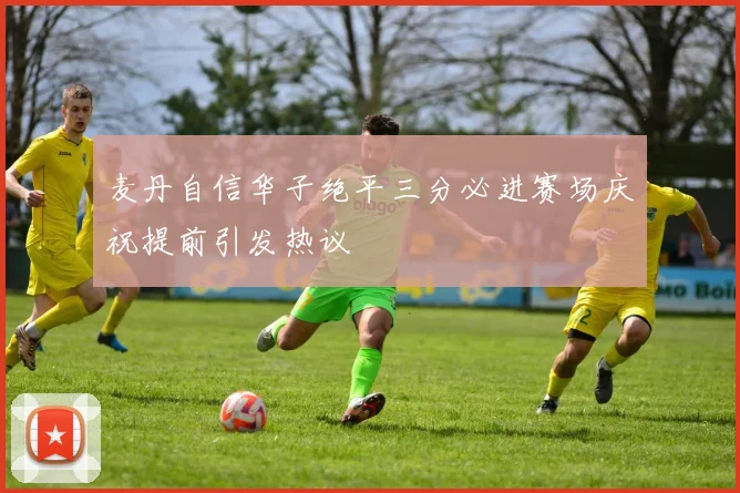 麦丹自信华子绝平三分必进赛场庆祝提前引发热议