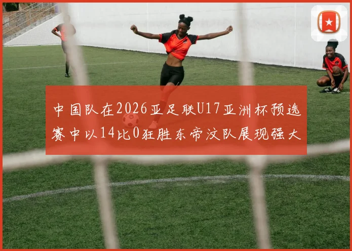 中国队在2026亚足联U17亚洲杯预选赛中以14比0狂胜东帝汶队展现强大实力