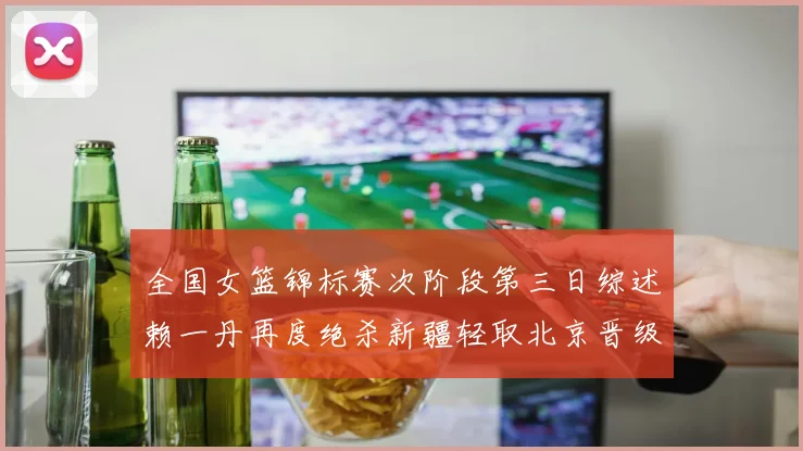 全国女篮锦标赛次阶段第三日综述赖一丹再度绝杀新疆轻取北京晋级在望