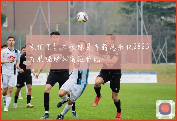 太值了！三位球员年薪总和仅2823万展现球队高性价比