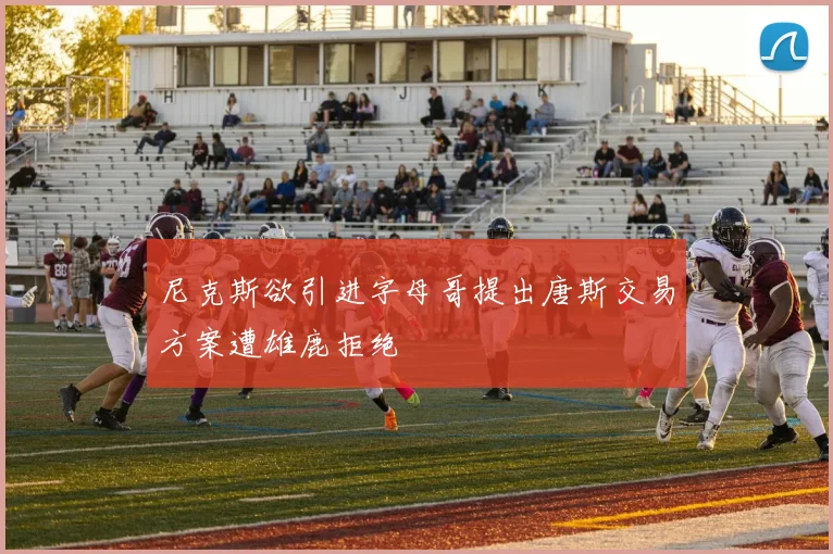 尼克斯欲引进字母哥提出唐斯交易方案遭雄鹿拒绝
