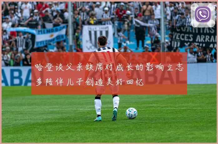 哈登谈父亲缺席对成长的影响立志多陪伴儿子创造美好回忆
