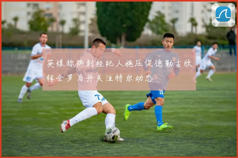 英媒称热刺经纪人施压促德勒古欣转会罗马并关注特尔动态