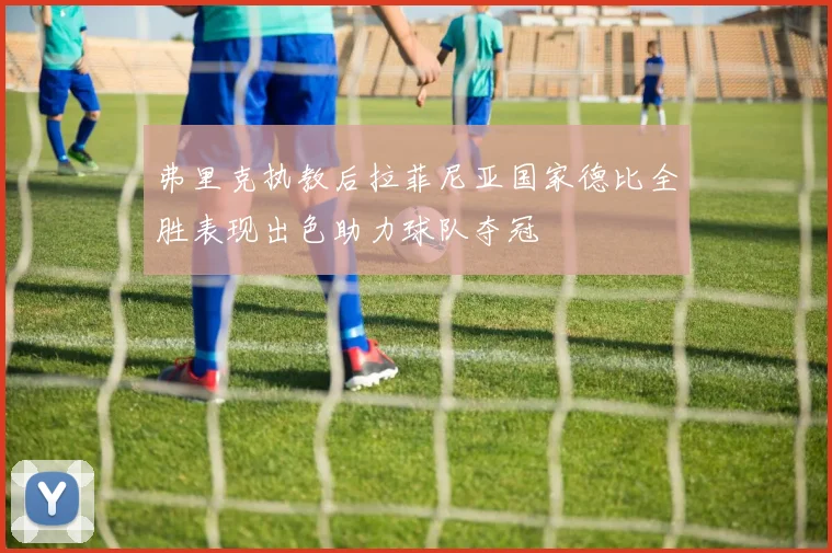 弗里克执教后拉菲尼亚国家德比全胜表现出色助力球队夺冠