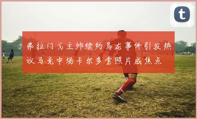 弗拉门戈主帅续约乌龙事件引发热议马竞中场卡尔多索照片成焦点