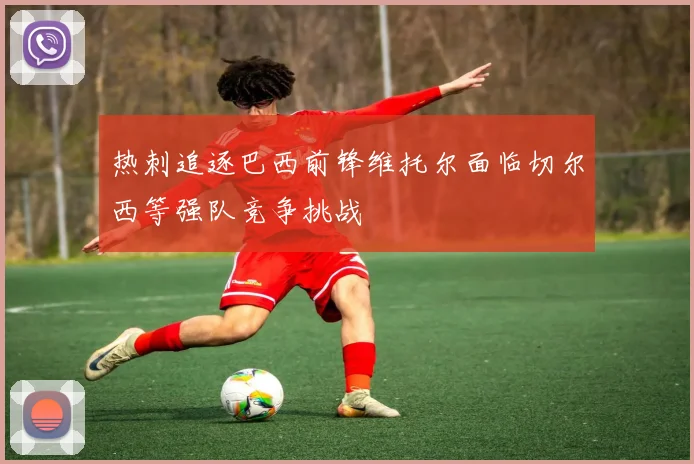 热刺追逐巴西前锋维托尔面临切尔西等强队竞争挑战