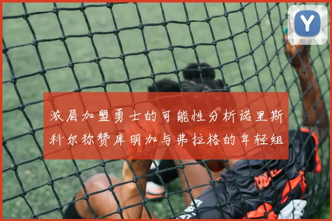 浓眉加盟勇士的可能性分析诺里斯科尔称赞库明加与弗拉格的年轻组合