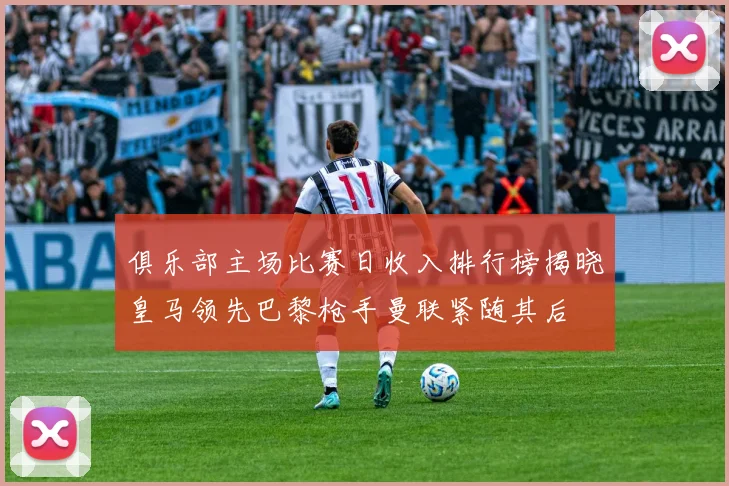 俱乐部主场比赛日收入排行榜揭晓皇马领先巴黎枪手曼联紧随其后