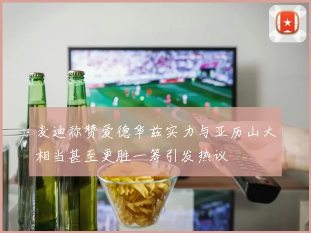 麦迪称赞爱德华兹实力与亚历山大相当甚至更胜一筹引发热议