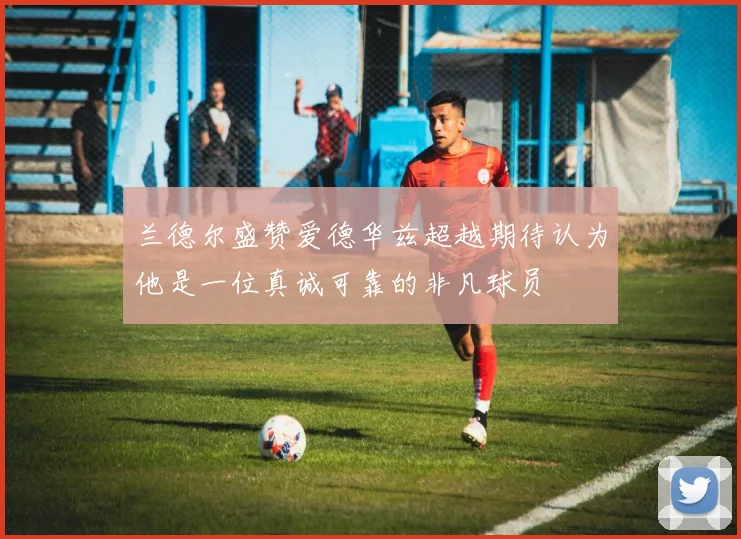 兰德尔盛赞爱德华兹超越期待认为他是一位真诚可靠的非凡球员