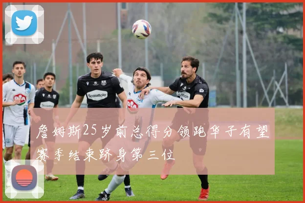 詹姆斯25岁前总得分领跑华子有望赛季结束跻身第三位