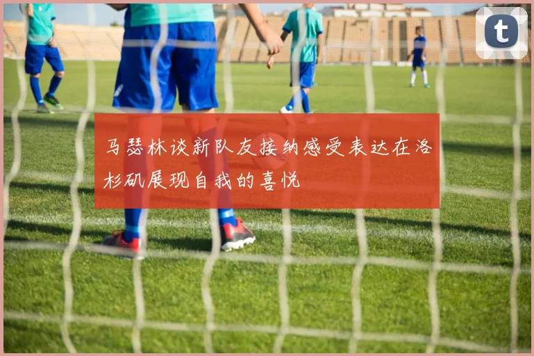 马瑟林谈新队友接纳感受表达在洛杉矶展现自我的喜悦