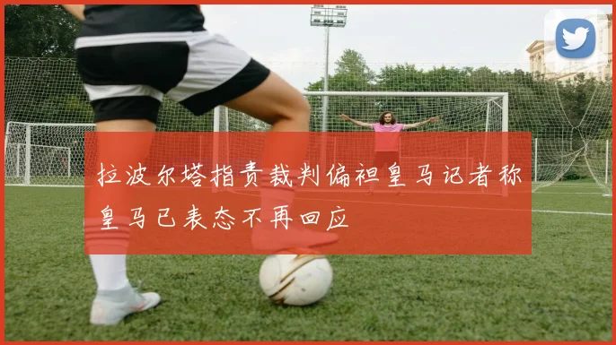拉波尔塔指责裁判偏袒皇马记者称皇马已表态不再回应
