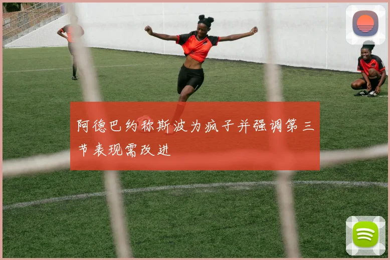 阿德巴约称斯波为疯子并强调第三节表现需改进