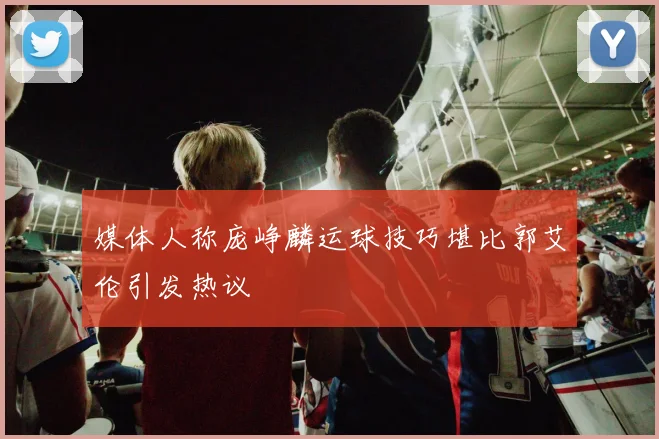 媒体人称庞峥麟运球技巧堪比郭艾伦引发热议