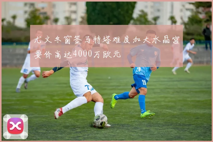 尤文冬窗签马特塔难度加大水晶宫要价高达4000万欧元