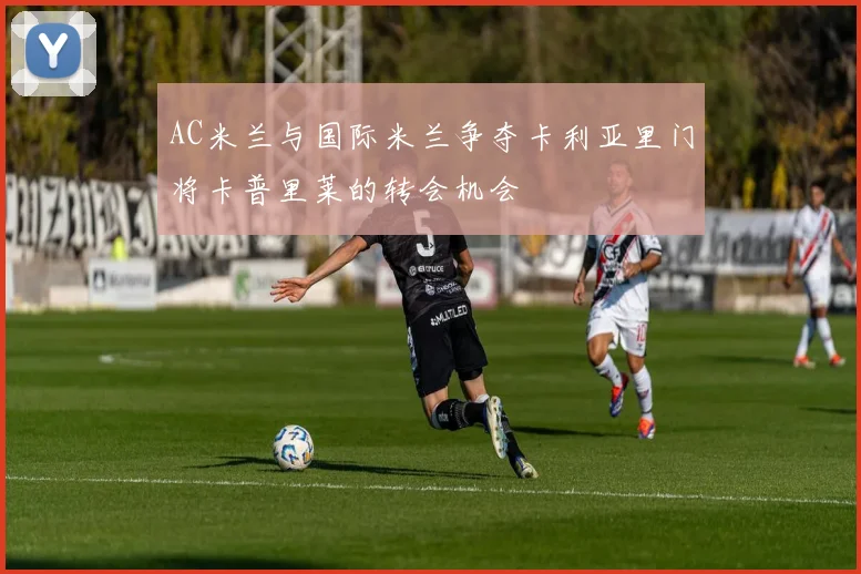 AC米兰与国际米兰争夺卡利亚里门将卡普里莱的转会机会