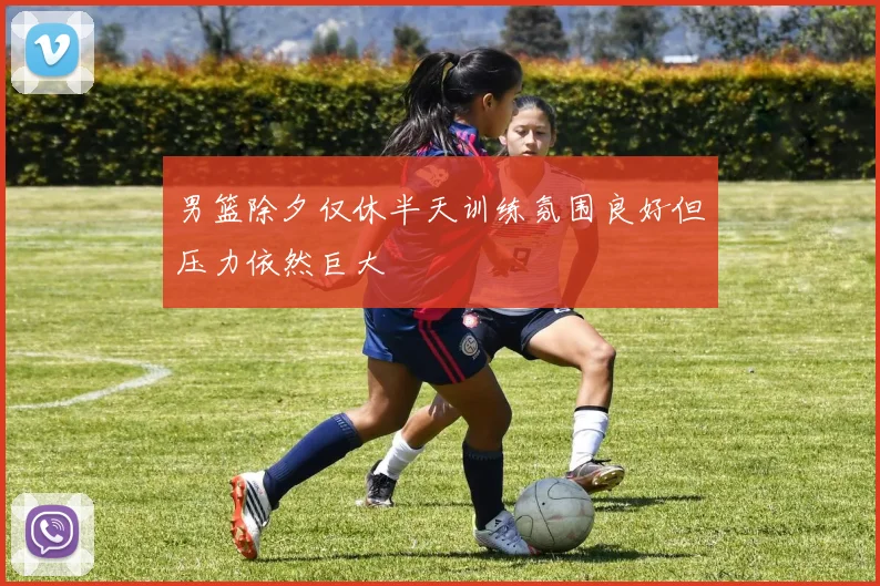 男篮除夕仅休半天训练氛围良好但压力依然巨大