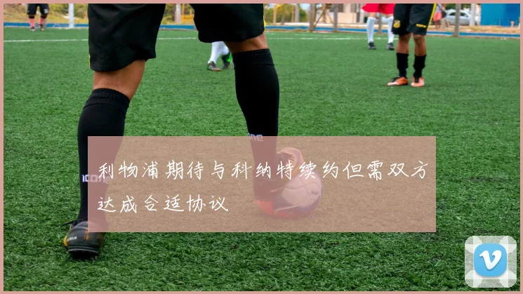 利物浦期待与科纳特续约但需双方达成合适协议