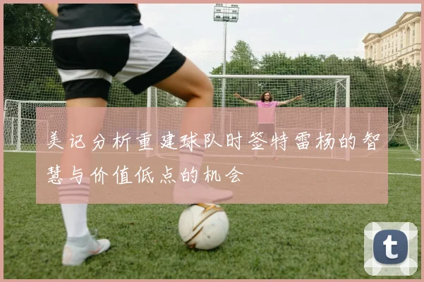 美记分析重建球队时签特雷杨的智慧与价值低点的机会