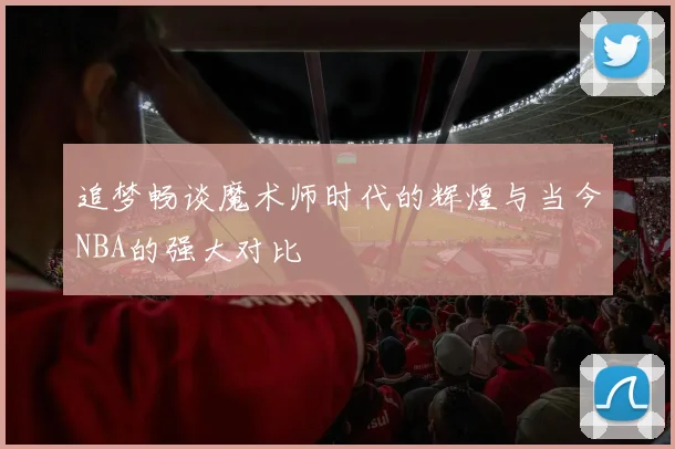 追梦畅谈魔术师时代的辉煌与当今NBA的强大对比