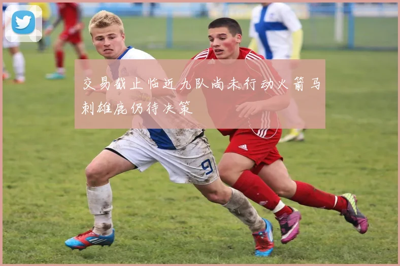 交易截止临近九队尚未行动火箭马刺雄鹿仍待决策