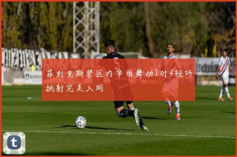 菲利克斯禁区内华丽舞动1对4轻巧挑射完美入网