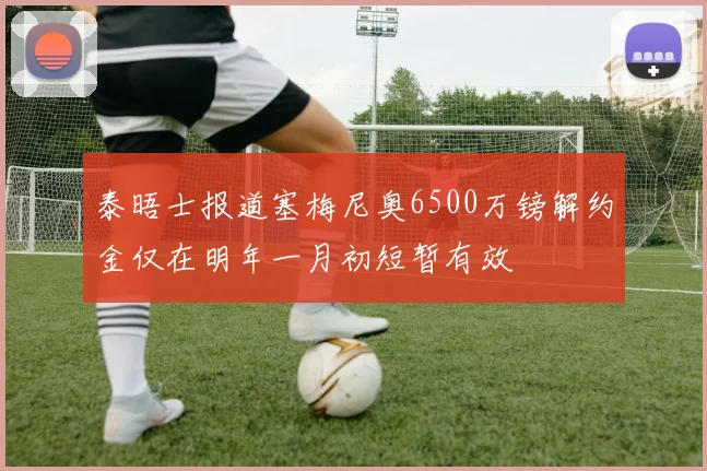 泰晤士报道塞梅尼奥6500万镑解约金仅在明年一月初短暂有效