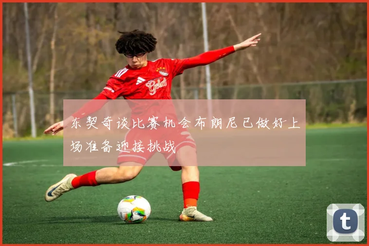 东契奇谈比赛机会布朗尼已做好上场准备迎接挑战