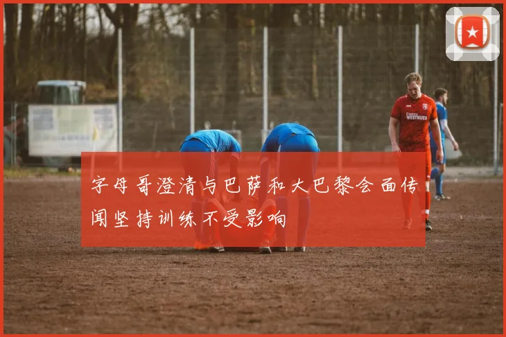 字母哥澄清与巴萨和大巴黎会面传闻坚持训练不受影响