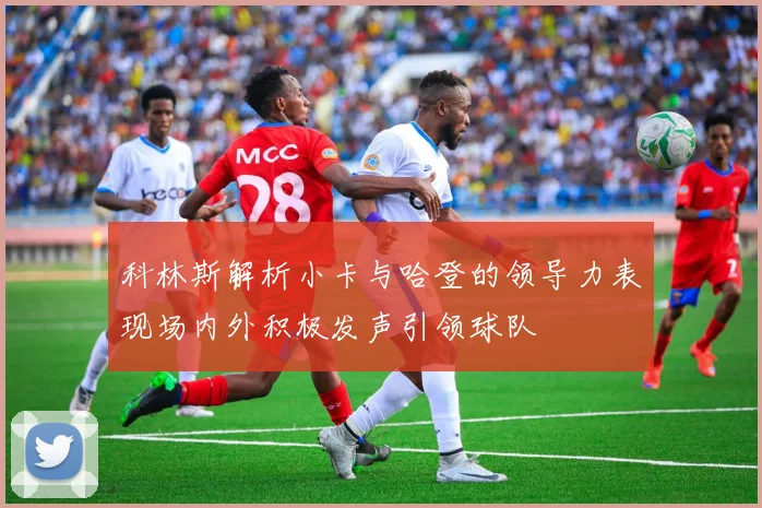 科林斯解析小卡与哈登的领导力表现场内外积极发声引领球队
