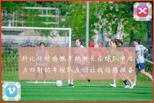 科比怀特感慨年纪渐长在球队中活力四射的年轻队友们让我倍感振奋
