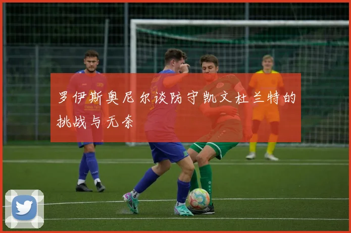 罗伊斯奥尼尔谈防守凯文杜兰特的挑战与无奈