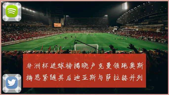 非洲杯进球榜揭晓卢克曼领跑奥斯梅恩紧随其后迪亚斯与萨拉赫并列第三