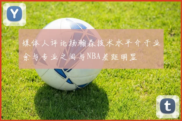 媒体人评论杨瀚森技术水平介于业余与专业之间与NBA差距明显