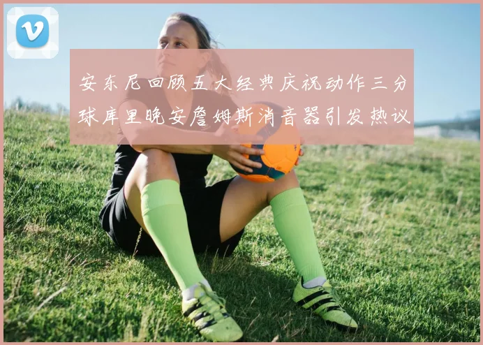 安东尼回顾五大经典庆祝动作三分球库里晚安詹姆斯消音器引发热议