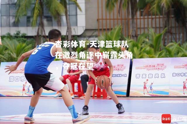 天津篮球队在激烈角逐中崭露头角，夺冠在望